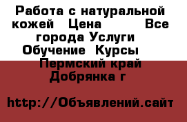 Работа с натуральной кожей › Цена ­ 500 - Все города Услуги » Обучение. Курсы   . Пермский край,Добрянка г.